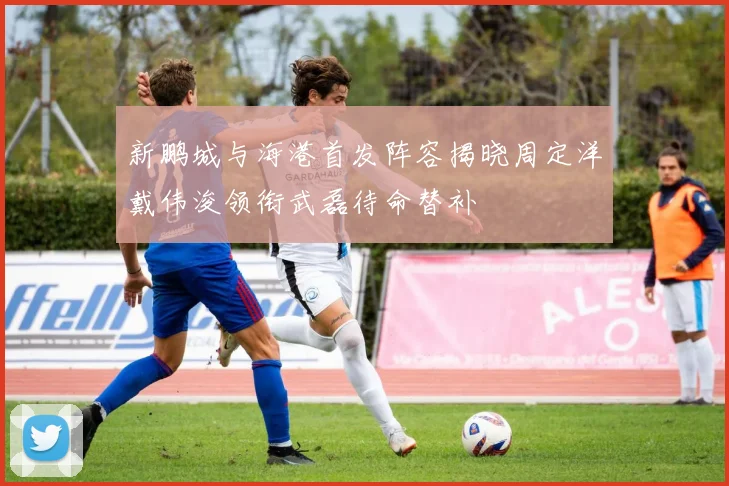 新鹏城与海港首发阵容揭晓周定洋戴伟浚领衔武磊待命替补