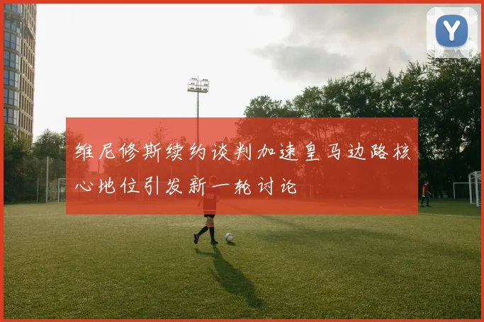 维尼修斯续约谈判加速皇马边路核心地位引发新一轮讨论