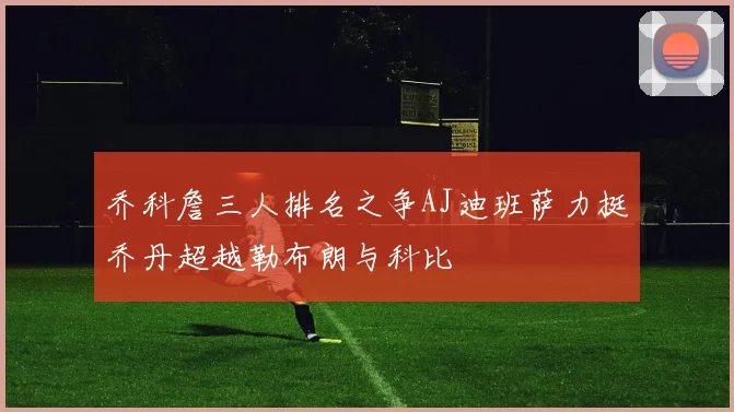 乔科詹三人排名之争AJ迪班萨力挺乔丹超越勒布朗与科比