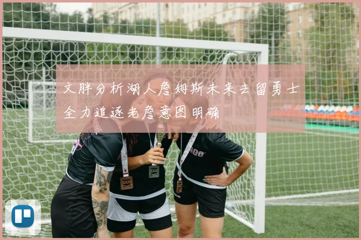 文胖分析湖人詹姆斯未来去留勇士全力追逐老詹意图明确