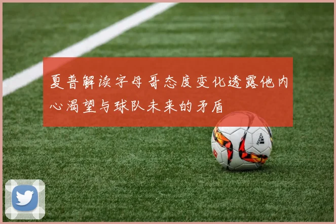 夏普解读字母哥态度变化透露他内心渴望与球队未来的矛盾