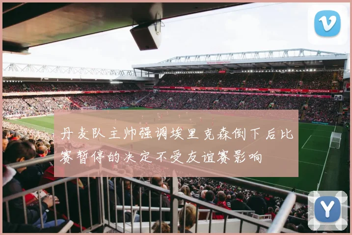 丹麦队主帅强调埃里克森倒下后比赛暂停的决定不受友谊赛影响