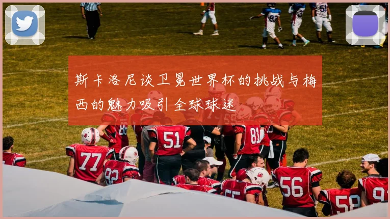 斯卡洛尼谈卫冕世界杯的挑战与梅西的魅力吸引全球球迷