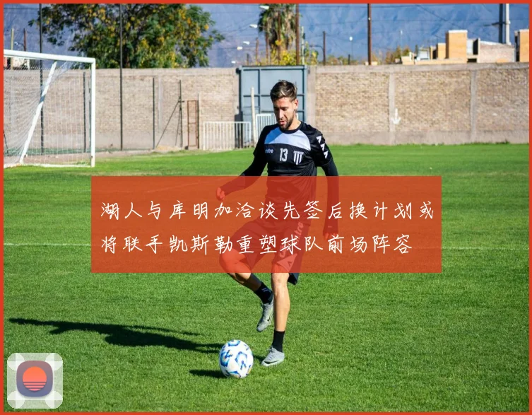 湖人与库明加洽谈先签后换计划或将联手凯斯勒重塑球队前场阵容