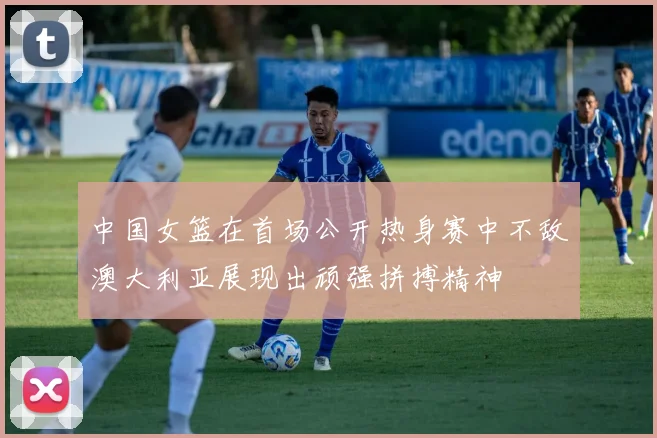 中国女篮在首场公开热身赛中不敌澳大利亚展现出顽强拼搏精神