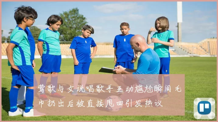 莺歌与女说唱歌手互动尴尬瞬间毛巾扔出后被直接甩回引发热议