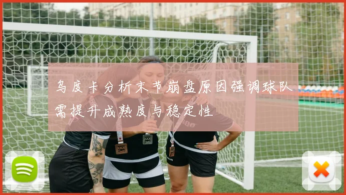 乌度卡分析末节崩盘原因强调球队需提升成熟度与稳定性