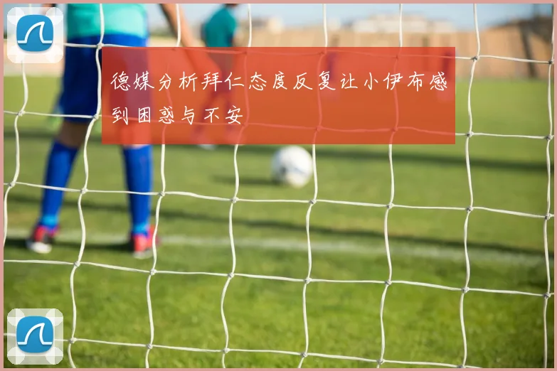 德媒分析拜仁态度反复让小伊布感到困惑与不安