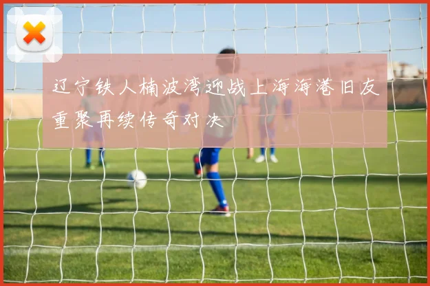 辽宁铁人楠波湾迎战上海海港旧友重聚再续传奇对决