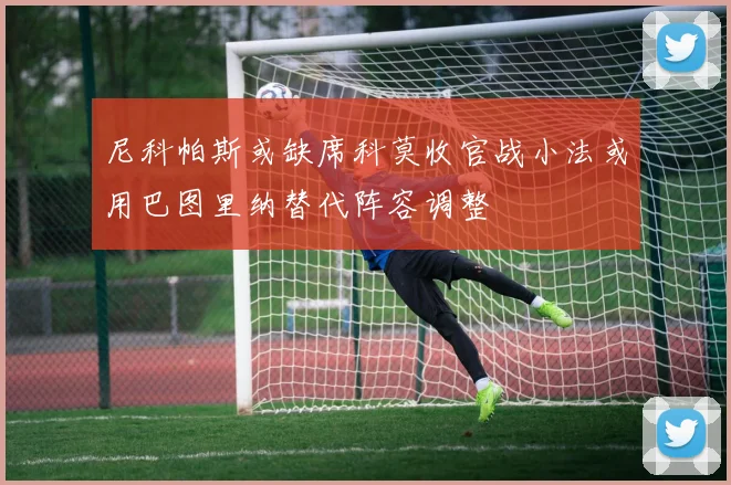 尼科帕斯或缺席科莫收官战小法或用巴图里纳替代阵容调整