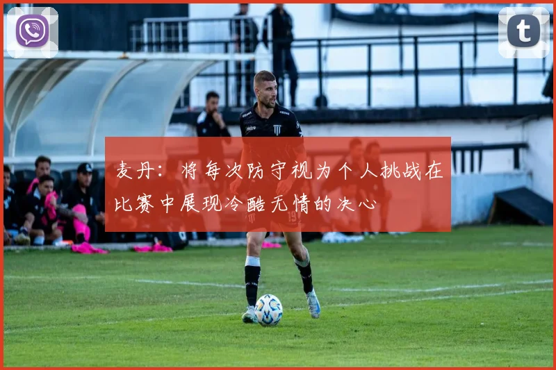 麦丹：将每次防守视为个人挑战在比赛中展现冷酷无情的决心