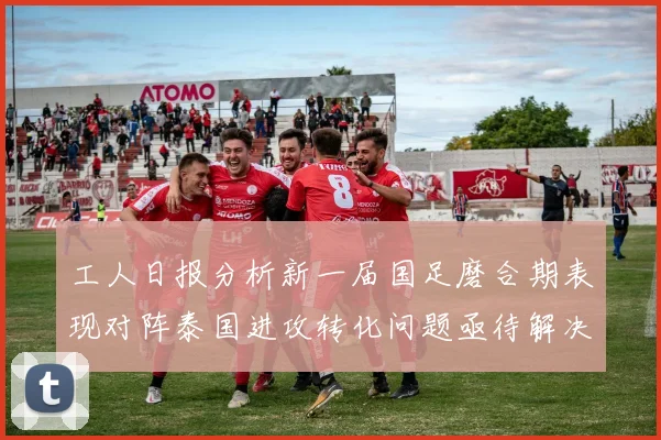 工人日报分析新一届国足磨合期表现对阵泰国进攻转化问题亟待解决