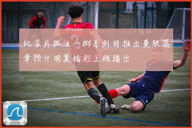 纪录片孤注一掷系列将推出曼联篇章预计明夏精彩上线播出