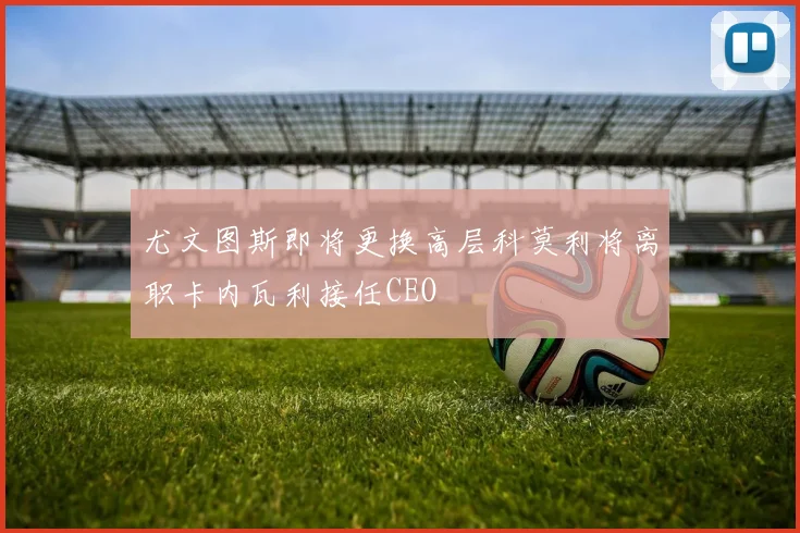 尤文图斯即将更换高层科莫利将离职卡内瓦利接任CEO