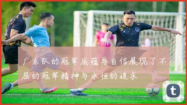 广东队的冠军底蕴与自信展现了不屈的冠军精神与永恒的追求