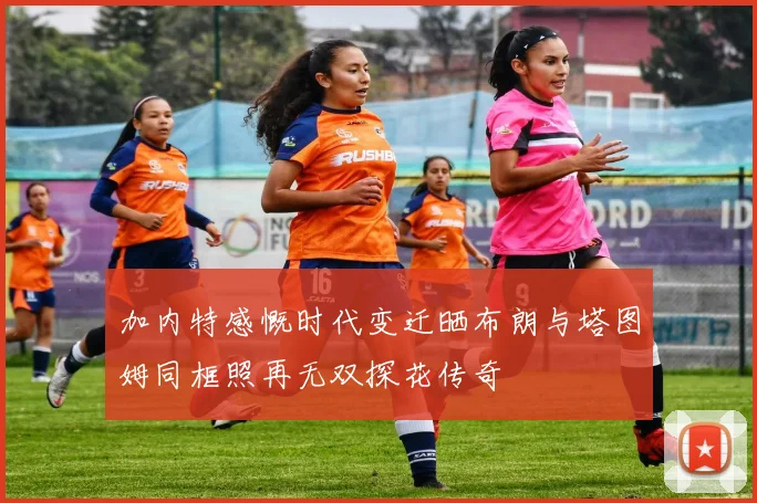 加内特感慨时代变迁晒布朗与塔图姆同框照再无双探花传奇