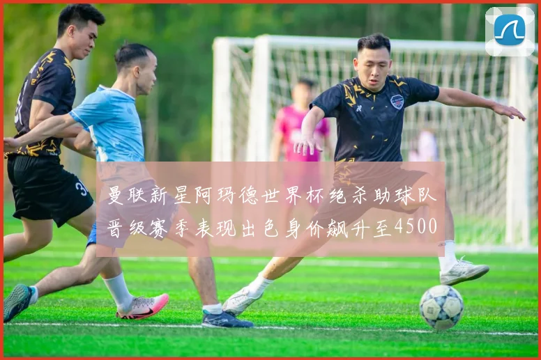 曼联新星阿玛德世界杯绝杀助球队晋级赛季表现出色身价飙升至4500万欧
