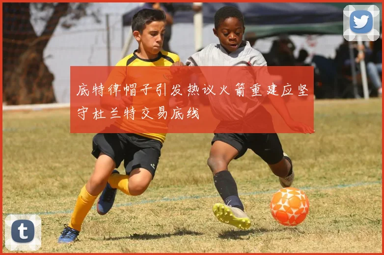 底特律帽子引发热议火箭重建应坚守杜兰特交易底线