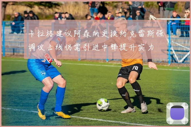 卡拉格建议阿森纳更换约克雷斯强调攻击线仍需引进中锋提升实力