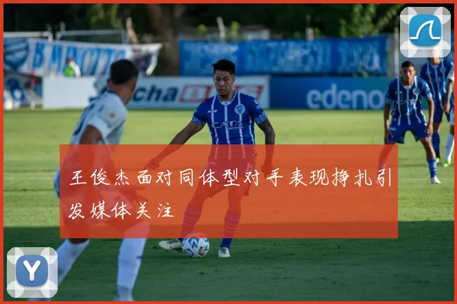王俊杰面对同体型对手表现挣扎引发媒体关注