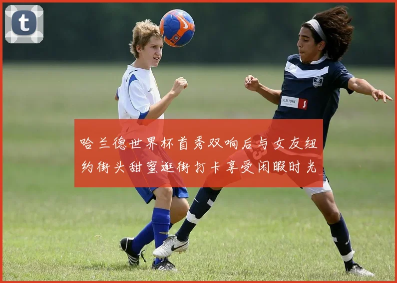 哈兰德世界杯首秀双响后与女友纽约街头甜蜜逛街打卡享受闲暇时光
