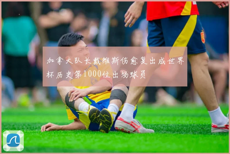 加拿大队长戴维斯伤愈复出成世界杯历史第1000位出场球员