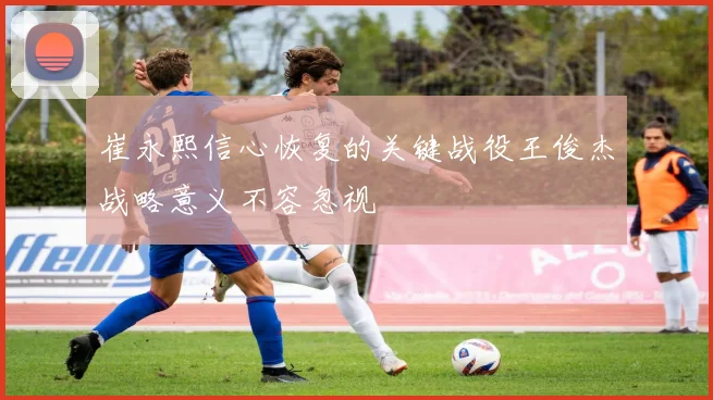 崔永熙信心恢复的关键战役王俊杰战略意义不容忽视