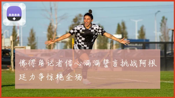 佛得角记者信心满满誓言挑战阿根廷力争惊艳全场