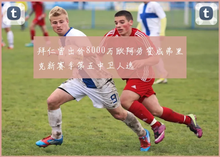 拜仁曾出价8000万欧阿劳霍成弗里克新赛季第五中卫人选