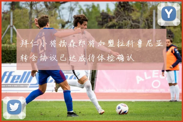 拜仁小将扬森即将加盟拉科鲁尼亚转会协议已达成待体检确认