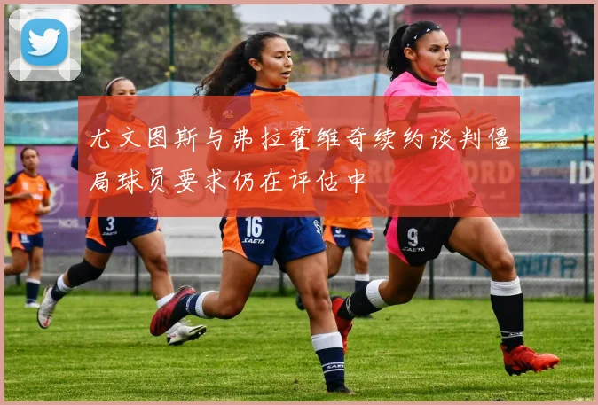 尤文图斯与弗拉霍维奇续约谈判僵局球员要求仍在评估中