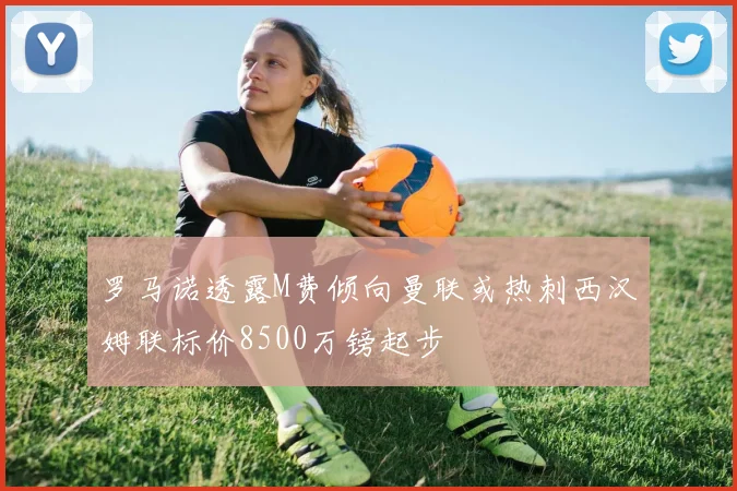 罗马诺透露M费倾向曼联或热刺西汉姆联标价8500万镑起步