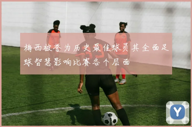 梅西被誉为历史最佳球员其全面足球智慧影响比赛各个层面